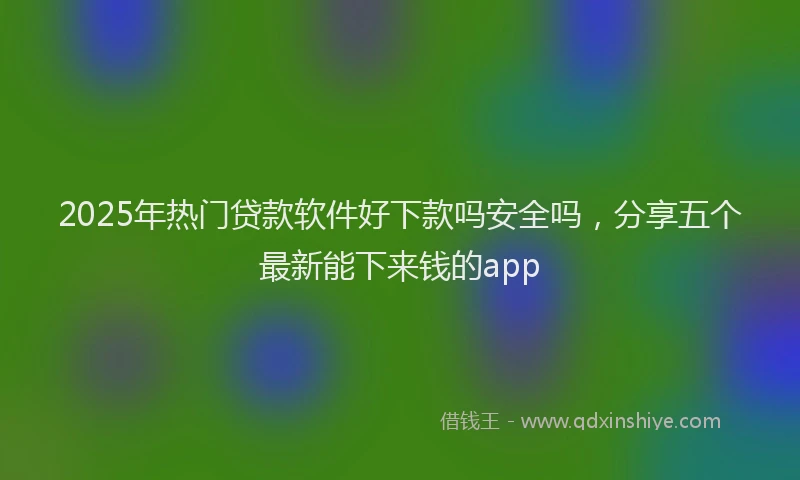 2025年热门贷款软件好下款吗安全吗，分享五个最新能下来钱的app