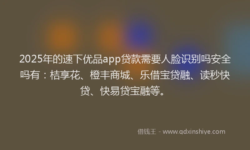 2025年的速下优品app贷款需要人脸识别吗安全吗有：桔享花、橙丰商城、乐借宝贷融、读秒快贷、快易贷宝融等。