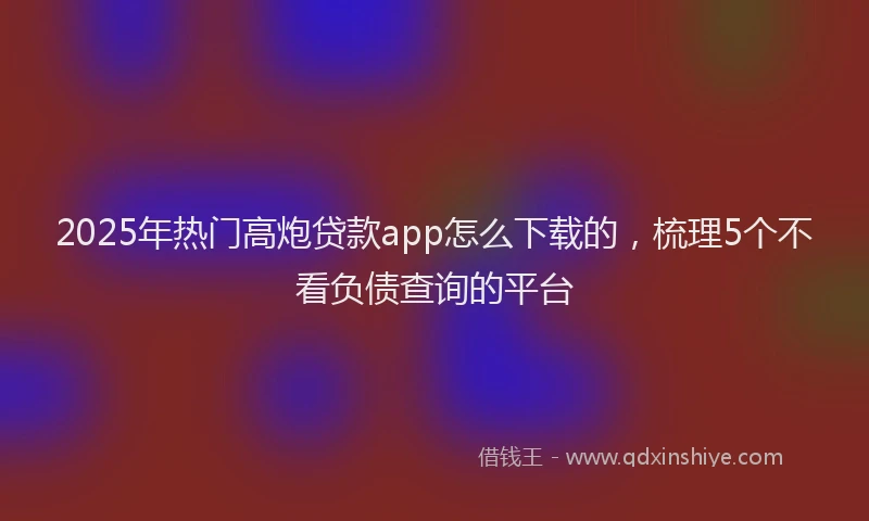 2025年热门高炮贷款app怎么下载的，梳理5个不看负债查询的平台