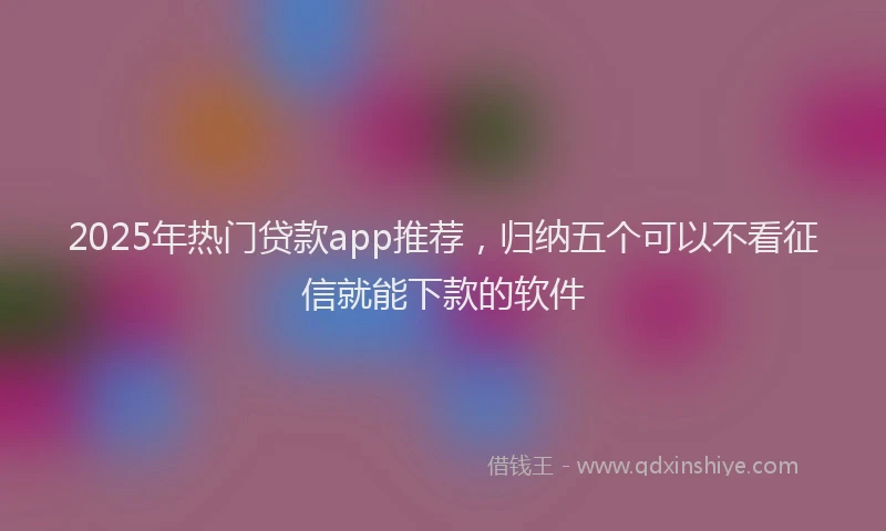 2025年热门贷款app推荐，归纳五个可以不看征信就能下款的软件