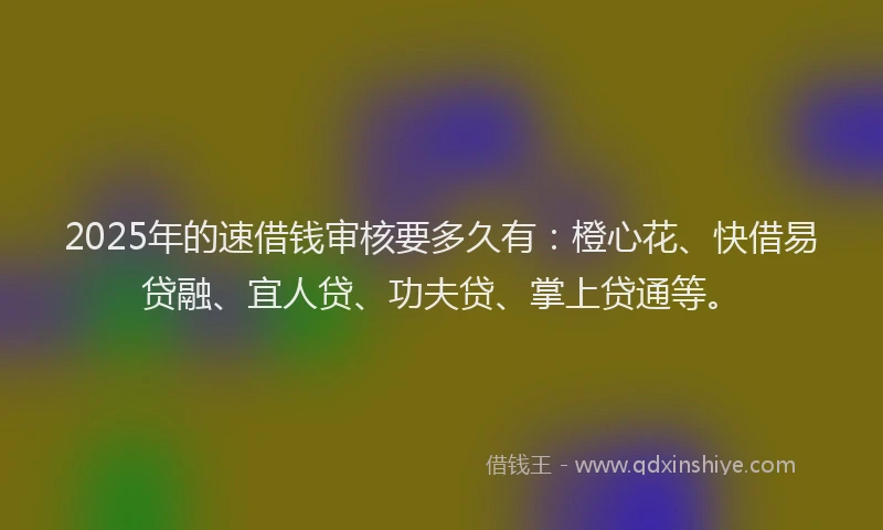 2025年的速借钱审核要多久有：橙心花、快借易贷融、宜人贷、功夫贷、掌上贷通等。