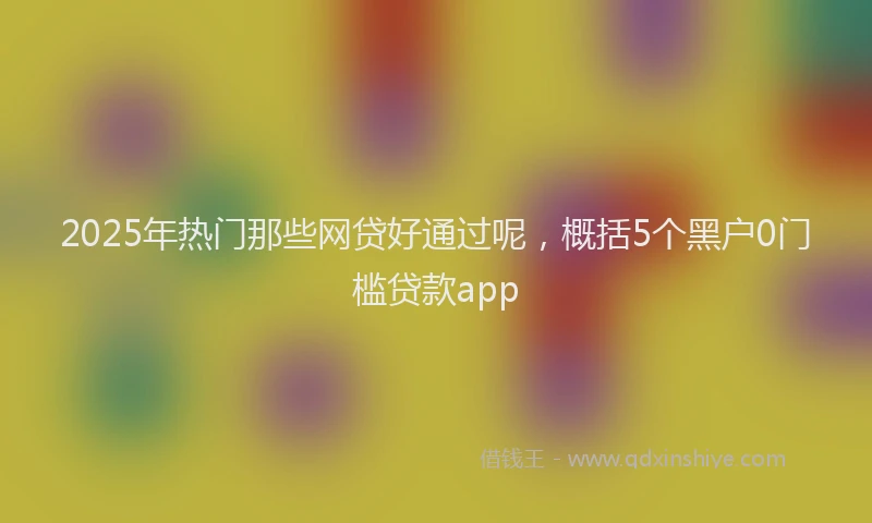 2025年热门那些网贷好通过呢，概括5个黑户0门槛贷款app