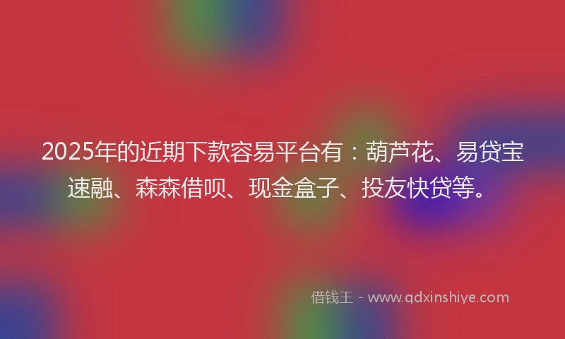 2025年的近期下款容易平台有：葫芦花、易贷宝速融、森森借呗、现金盒子、投友快贷等。