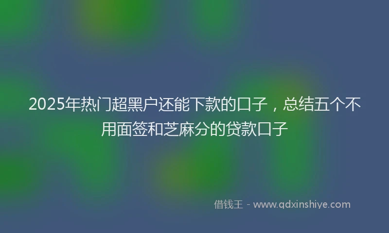 2025年热门超黑户还能下款的口子，总结五个不用面签和芝麻分的贷款口子