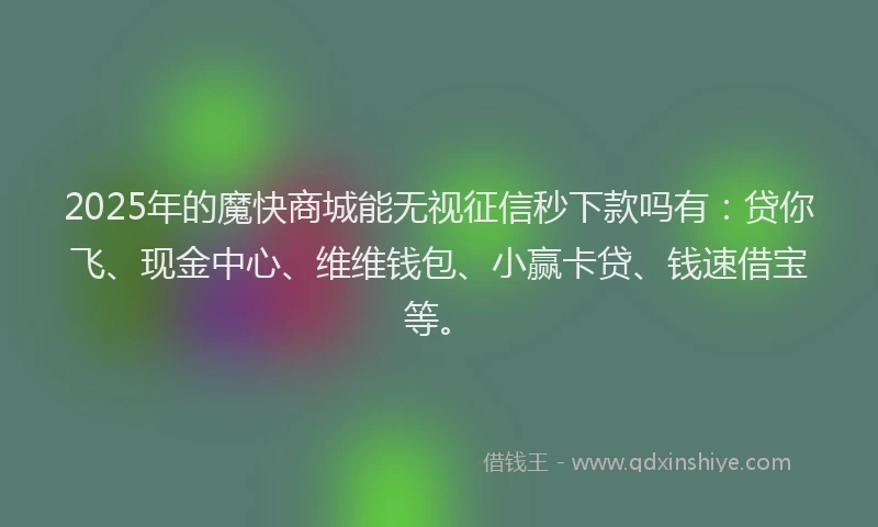 2025年的魔快商城能无视征信秒下款吗有：贷你飞、现金中心、维维钱包、小赢卡贷、钱速借宝等。