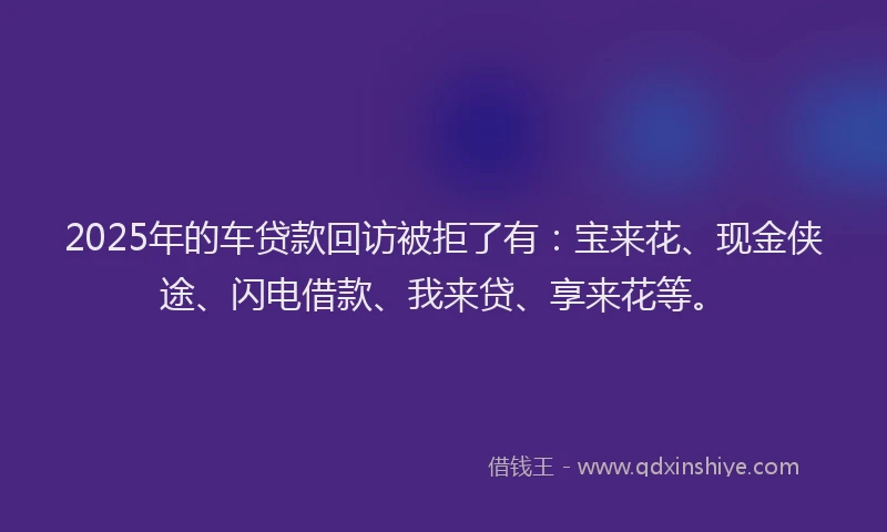 2025年的车贷款回访被拒了有：宝来花、现金侠途、闪电借款、我来贷、享来花等。