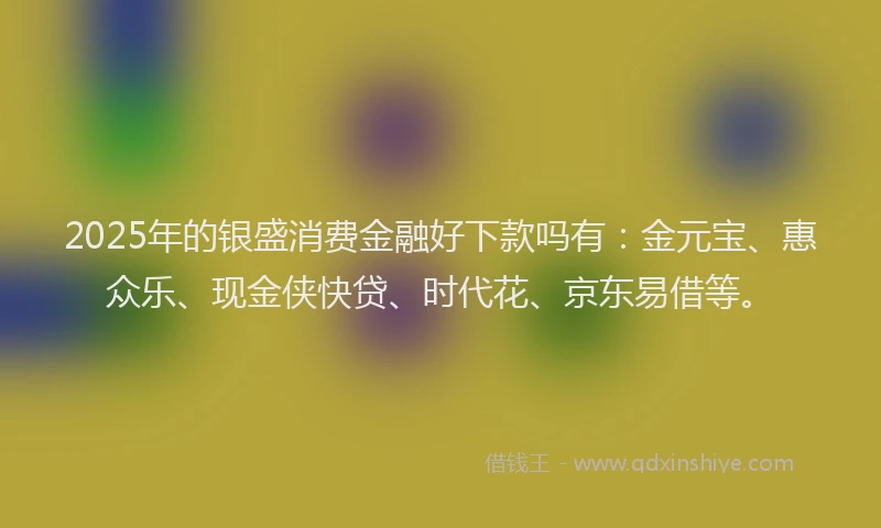 2025年的银盛消费金融好下款吗有：金元宝、惠众乐、现金侠快贷、时代花、京东易借等。