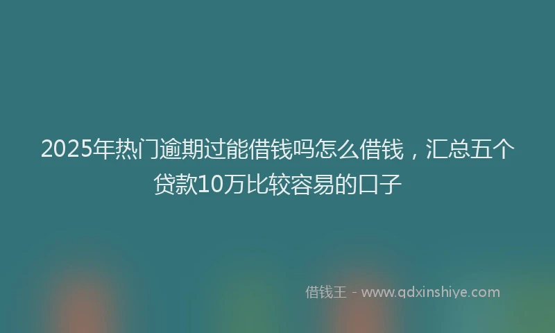 2025年热门逾期过能借钱吗怎么借钱，汇总五个贷款10万比较容易的口子