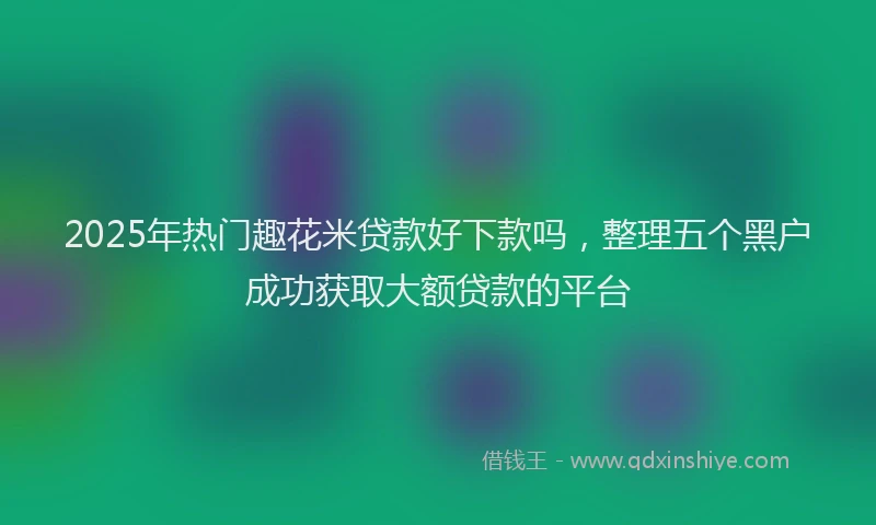 2025年热门趣花米贷款好下款吗，整理五个黑户成功获取大额贷款的平台