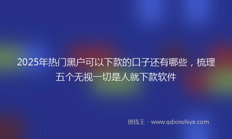 2025年热门黑户可以下款的口子还有哪些，梳理五个无视一切是人就下款软件