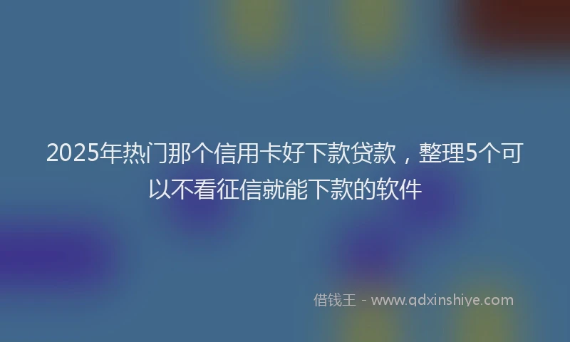 2025年热门那个信用卡好下款贷款，整理5个可以不看征信就能下款的软件