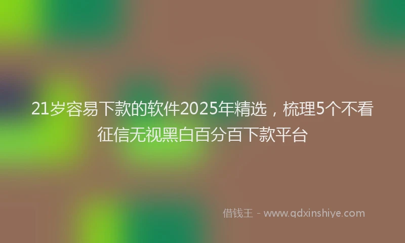 21岁容易下款的软件2025年精选，梳理5个不看征信无视黑白百分百下款平台