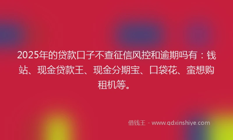 2025年的贷款口子不查征信风控和逾期吗有：钱站、现金贷款王、现金分期宝、口袋花、蛮想购租机等。