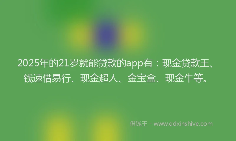 2025年的21岁就能贷款的app有：现金贷款王、钱速借易行、现金超人、金宝盒、现金牛等。