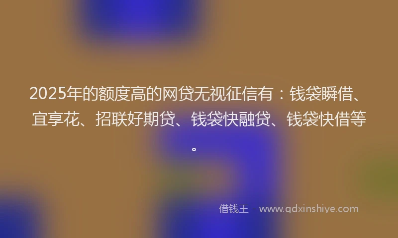 2025年的额度高的网贷无视征信有：钱袋瞬借、宜享花、招联好期贷、钱袋快融贷、钱袋快借等。