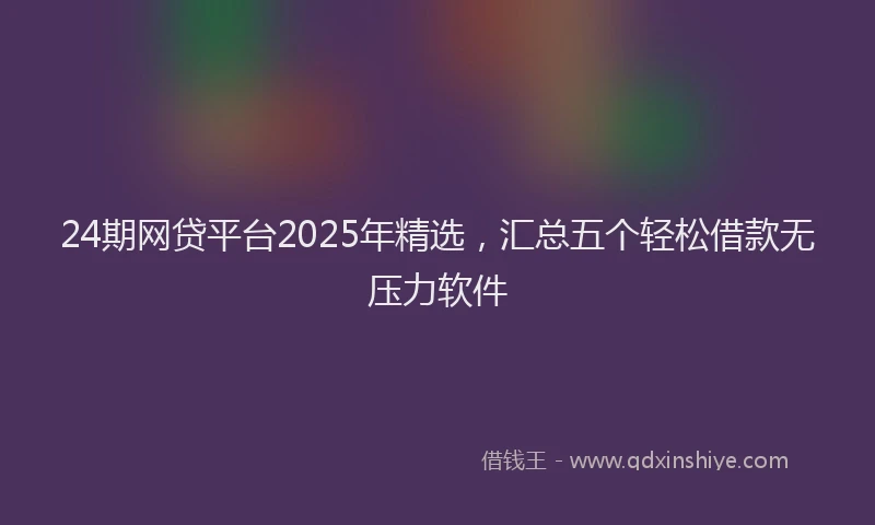24期网贷平台2025年精选，汇总五个轻松借款无压力软件
