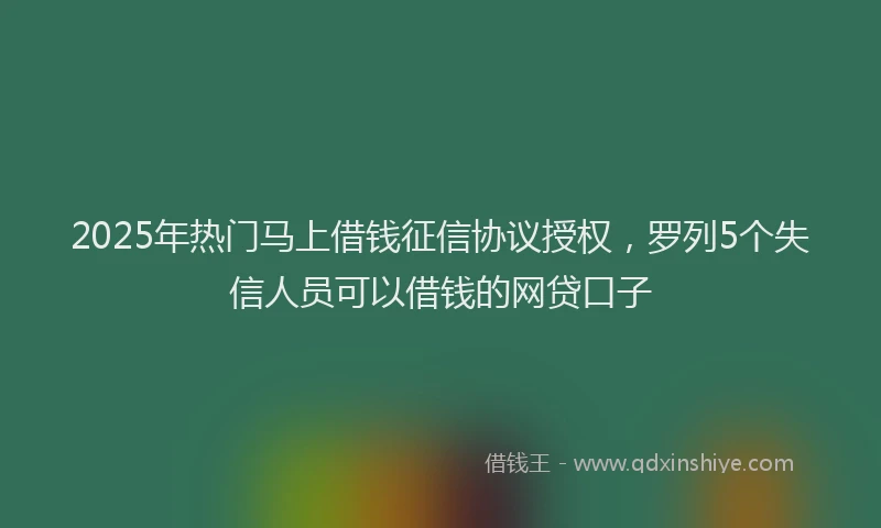 2025年热门马上借钱征信协议授权，罗列5个失信人员可以借钱的网贷口子