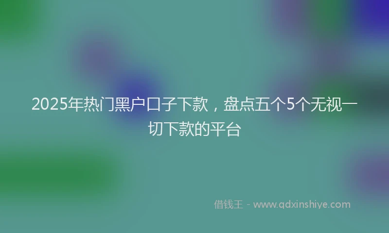 2025年热门黑户口子下款，盘点五个5个无视一切下款的平台