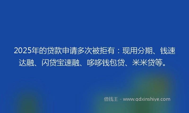 2025年的贷款申请多次被拒有：现用分期、钱速达融、闪贷宝速融、哆哆钱包贷、米米贷等。
