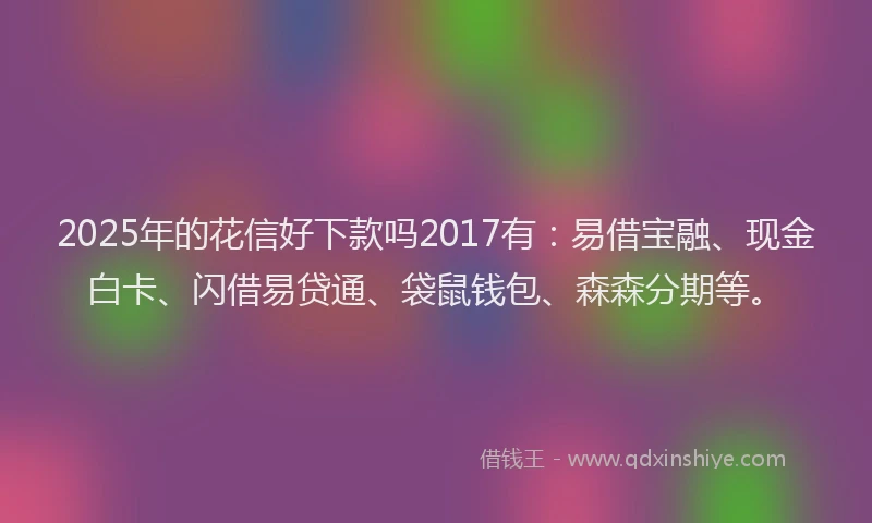2025年的花信好下款吗2017有：易借宝融、现金白卡、闪借易贷通、袋鼠钱包、森森分期等。