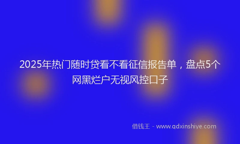 2025年热门随时贷看不看征信报告单，盘点5个网黑烂户无视风控口子