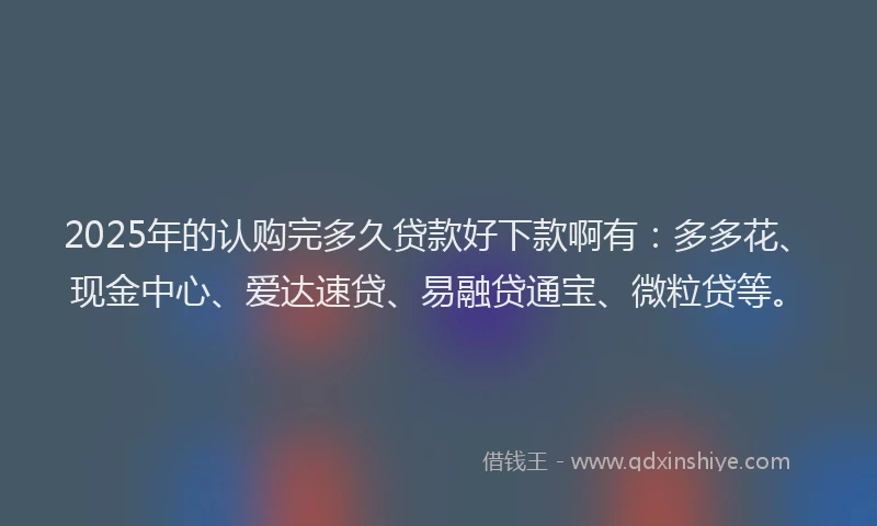 2025年的认购完多久贷款好下款啊有：多多花、现金中心、爱达速贷、易融贷通宝、微粒贷等。