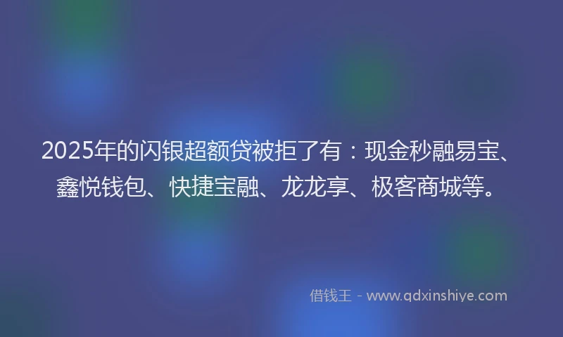 2025年的闪银超额贷被拒了有：现金秒融易宝、鑫悦钱包、快捷宝融、龙龙享、极客商城等。