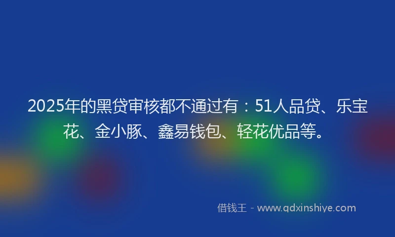 2025年的黑贷审核都不通过有：51人品贷、乐宝花、金小豚、鑫易钱包、轻花优品等。