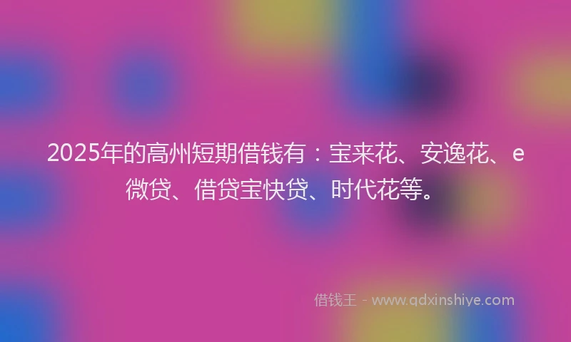 2025年的高州短期借钱有：宝来花、安逸花、e微贷、借贷宝快贷、时代花等。