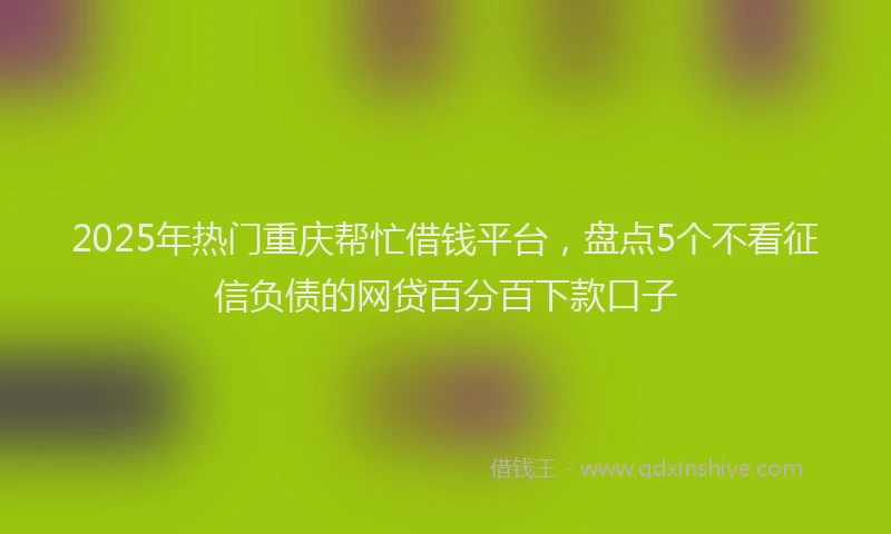 2025年热门重庆帮忙借钱平台，盘点5个不看征信负债的网贷百分百下款口子