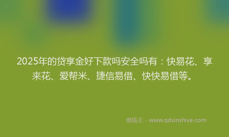 2025年的贷享金好下款吗安全吗有：快易花、享来花、爱帮米、捷信易借、快快易借等。