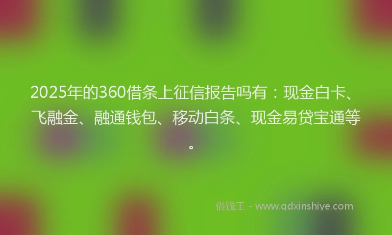 2025年的360借条上征信报告吗有：现金白卡、飞融金、融通钱包、移动白条、现金易贷宝通等。