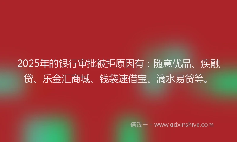 2025年的银行审批被拒原因有：随意优品、疾融贷、乐金汇商城、钱袋速借宝、滴水易贷等。