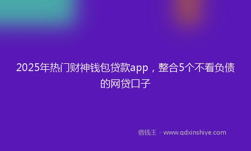 2025年热门财神钱包贷款app，整合5个不看负债的网贷口子