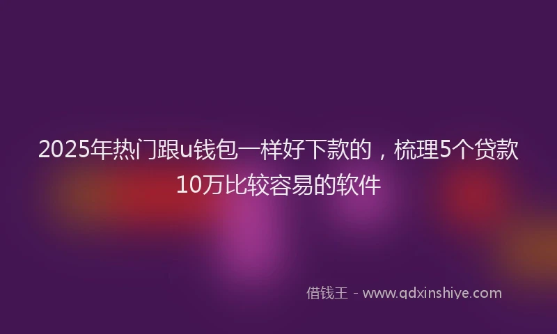 2025年热门跟u钱包一样好下款的，梳理5个贷款10万比较容易的软件