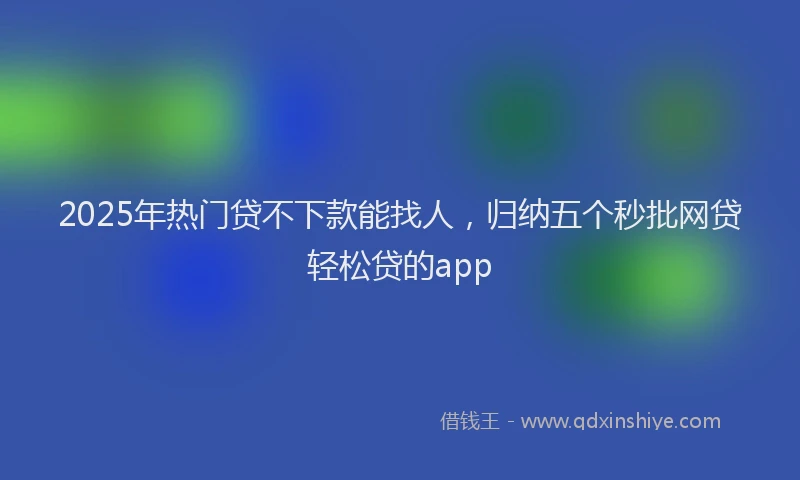 2025年热门贷不下款能找人，归纳五个秒批网贷轻松贷的app