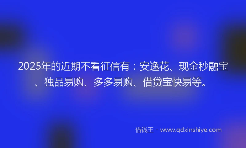 2025年的近期不看征信有：安逸花、现金秒融宝、独品易购、多多易购、借贷宝快易等。
