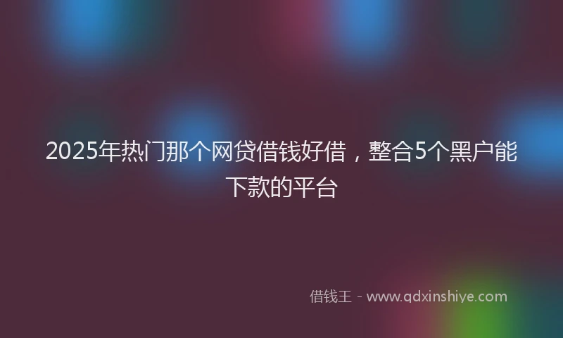 2025年热门那个网贷借钱好借，整合5个黑户能下款的平台
