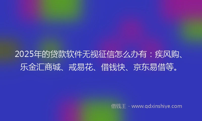 2025年的贷款软件无视征信怎么办有：疾风购、乐金汇商城、戒易花、借钱快、京东易借等。