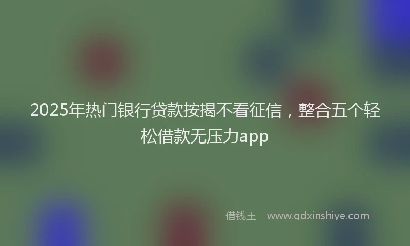 2025年热门银行贷款按揭不看征信，整合五个轻松借款无压力app