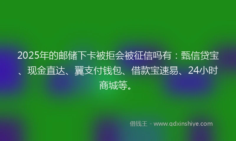 2025年的邮储下卡被拒会被征信吗有：甄信贷宝、现金直达、翼支付钱包、借款宝速易、24小时商城等。