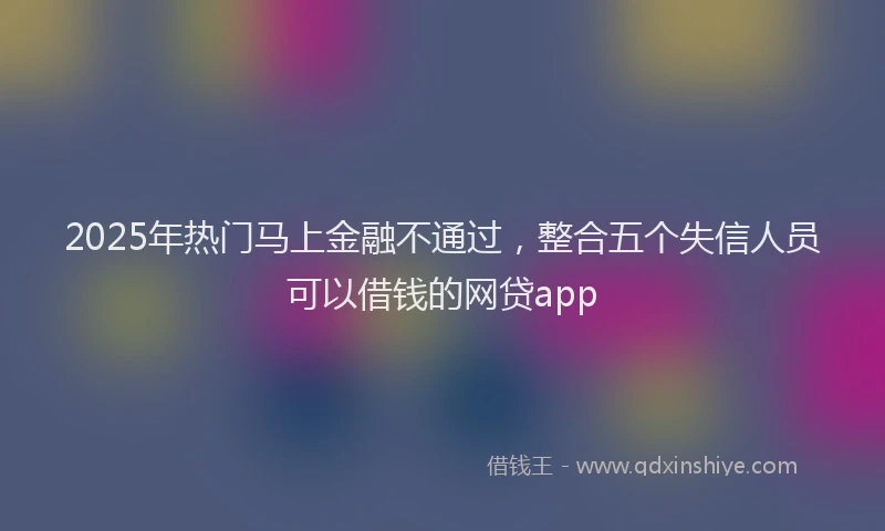 2025年热门马上金融不通过，整合五个失信人员可以借钱的网贷app