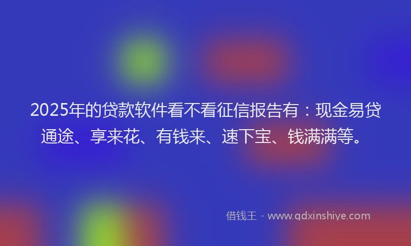 2025年的贷款软件看不看征信报告有：现金易贷通途、享来花、有钱来、速下宝、钱满满等。
