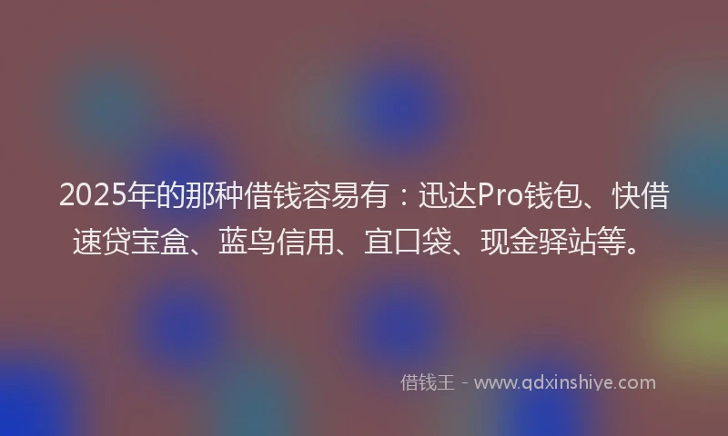 2025年的那种借钱容易有：迅达Pro钱包、快借速贷宝盒、蓝鸟信用、宜口袋、现金驿站等。