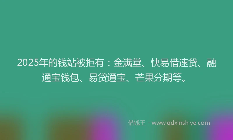 2025年的钱站被拒有：金满堂、快易借速贷、融通宝钱包、易贷通宝、芒果分期等。