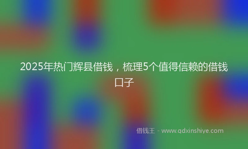 2025年热门辉县借钱，梳理5个值得信赖的借钱口子