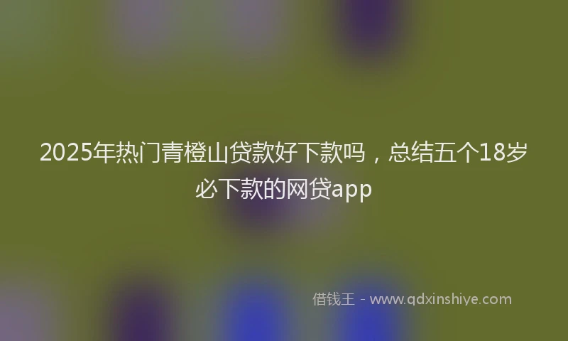 2025年热门青橙山贷款好下款吗，总结五个18岁必下款的网贷app