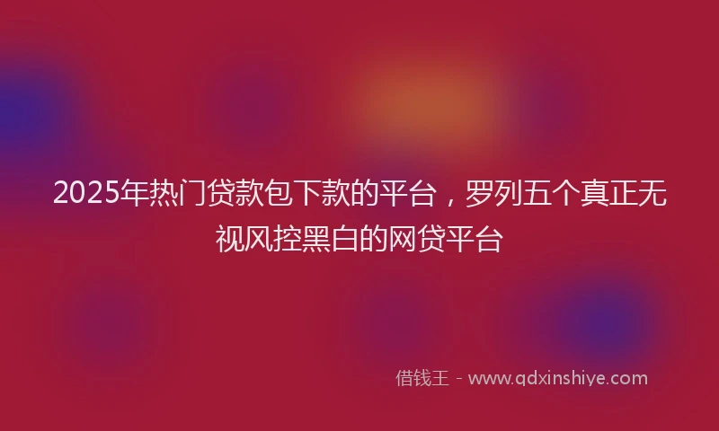 2025年热门贷款包下款的平台，罗列五个真正无视风控黑白的网贷平台