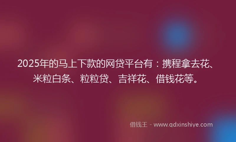 2025年的马上下款的网贷平台有：携程拿去花、米粒白条、粒粒贷、吉祥花、借钱花等。