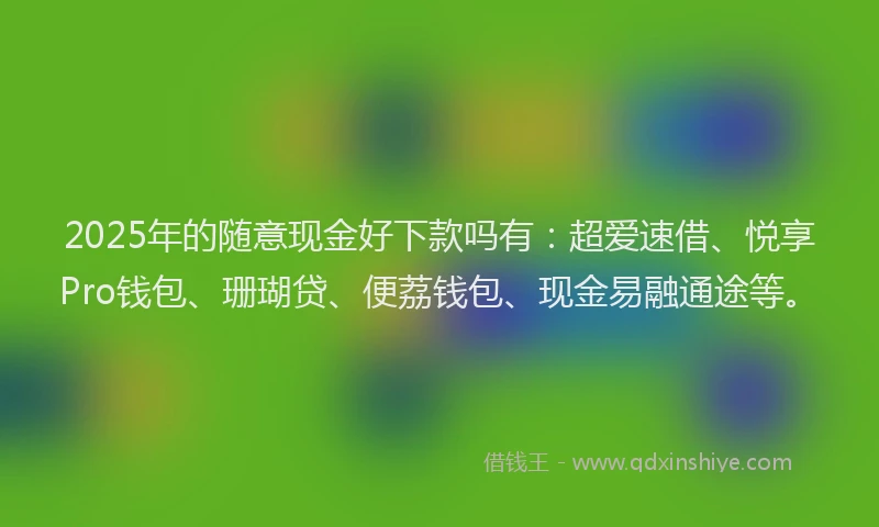 2025年的随意现金好下款吗有：超爱速借、悦享Pro钱包、珊瑚贷、便荔钱包、现金易融通途等。